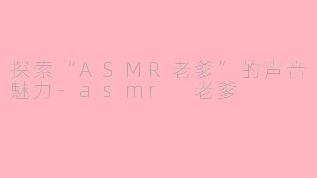 探索“ASMR老爹”的声音魅力-asmr 老爹