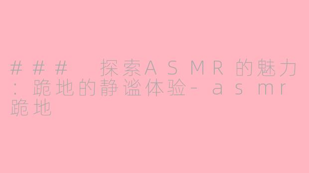 ### 探索ASMR的魅力：跪地的静谧体验-asmr跪地
