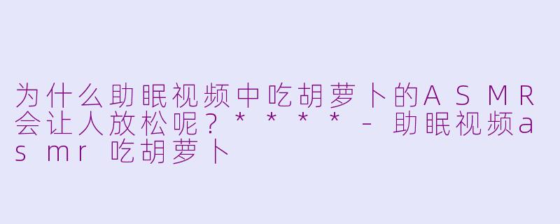为什么助眠视频中吃胡萝卜的ASMR会让人放松呢?****