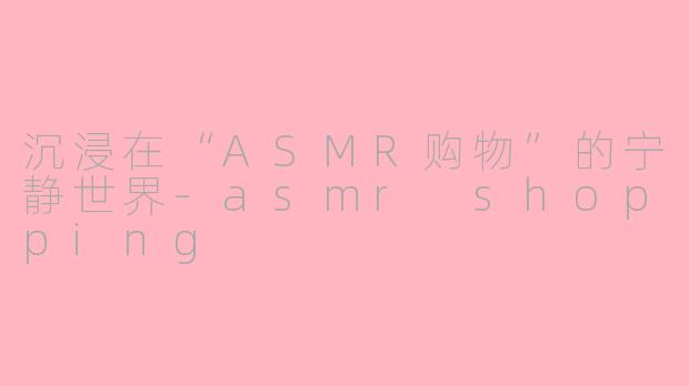 沉浸在“ASMR购物”的宁静世界-asmr shopping