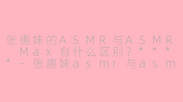 张惠妹的ASMR与ASMR Max有什么区别？****-张惠妹asmr与asmr max区别