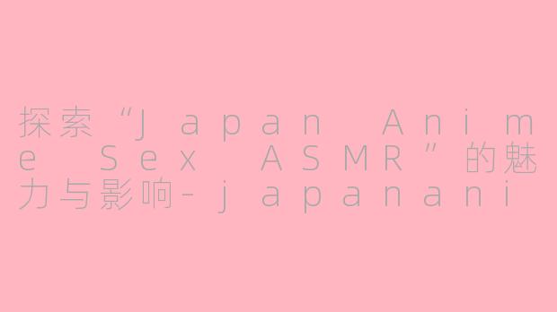 探索“Japan Anime Sex ASMR”的魅力与影响-japananimesex asmr