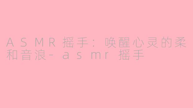 ASMR摇手：唤醒心灵的柔和音浪-asmr摇手