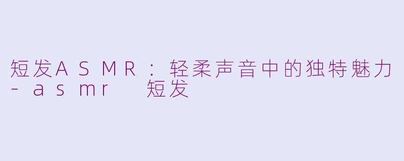 短发ASMR：轻柔声音中的独特魅力-asmr 短发
