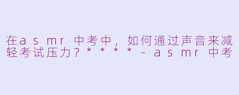 在asmr中考中,如何通过声音来减轻考试压力?****