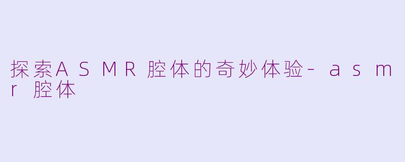探索ASMR腔体的奇妙体验-asmr腔体