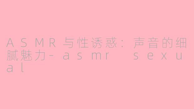ASMR与性诱惑：声音的细腻魅力-asmr sexual