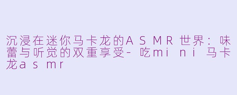 沉浸在迷你马卡龙的ASMR世界：味蕾与听觉的双重享受-吃mini马卡龙asmr