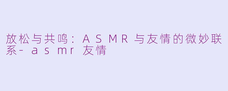 放松与共鸣：ASMR与友情的微妙联系-asmr友情