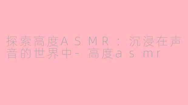 探索高度ASMR：沉浸在声音的世界中-高度asmr
