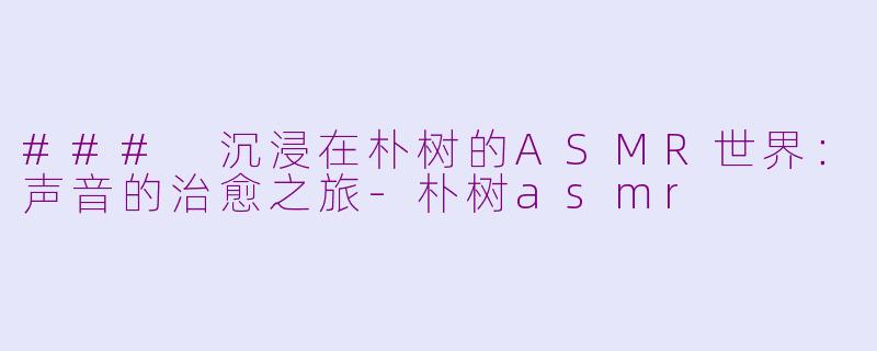 ### 沉浸在朴树的ASMR世界：声音的治愈之旅-朴树asmr