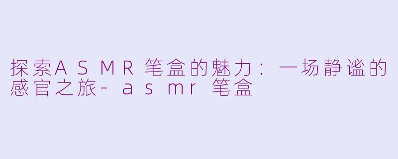 探索ASMR笔盒的魅力：一场静谧的感官之旅-asmr笔盒