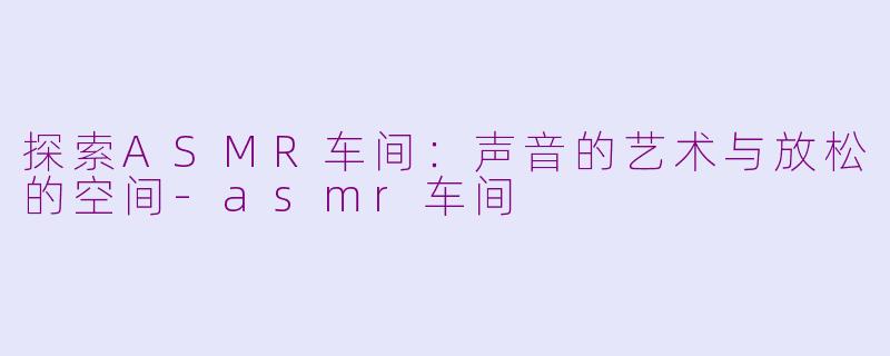 探索ASMR车间：声音的艺术与放松的空间-asmr车间