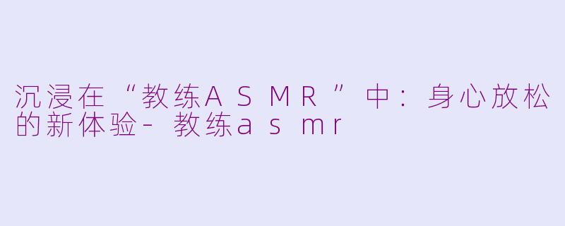 沉浸在“教练ASMR”中：身心放松的新体验-教练asmr