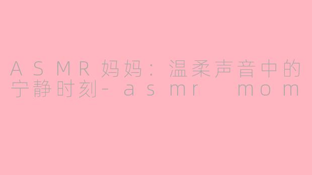ASMR妈妈：温柔声音中的宁静时刻-asmr mom