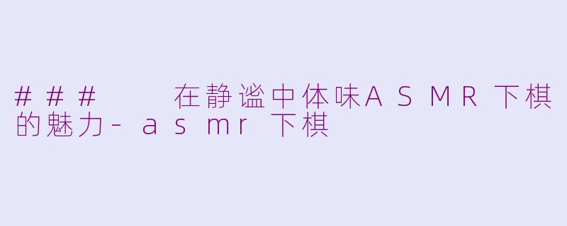 ###  在静谧中体味ASMR下棋的魅力-asmr下棋
