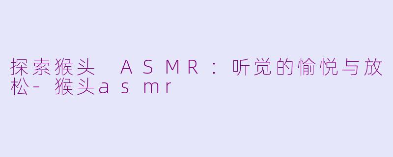 探索猴头 ASMR：听觉的愉悦与放松-猴头asmr