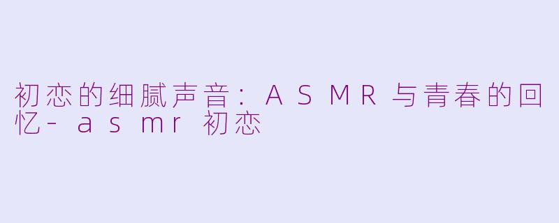初恋的细腻声音：ASMR与青春的回忆-asmr初恋
