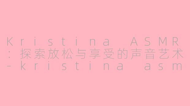 Kristina ASMR：探索放松与享受的声音艺术-kristina asmr