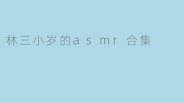 林三小岁的ASMR合集有哪些内容,适合哪些场景听呢?****