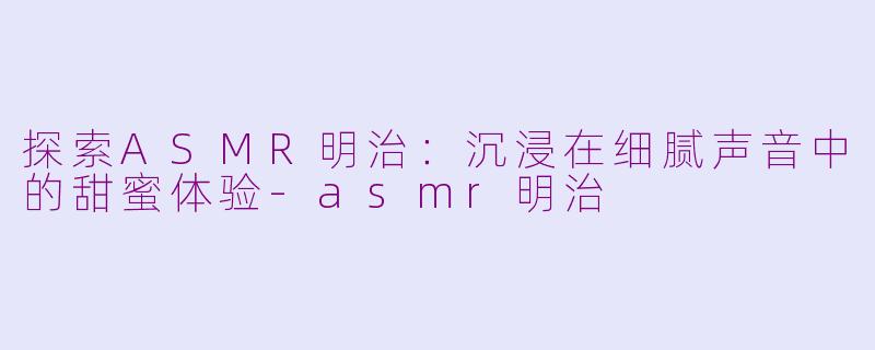 探索ASMR明治：沉浸在细腻声音中的甜蜜体验-asmr明治