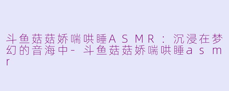 斗鱼菇菇娇喘哄睡ASMR：沉浸在梦幻的音海中-斗鱼菇菇娇喘哄睡asmr
