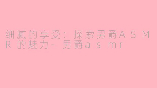细腻的享受：探索男爵ASMR的魅力-男爵asmr