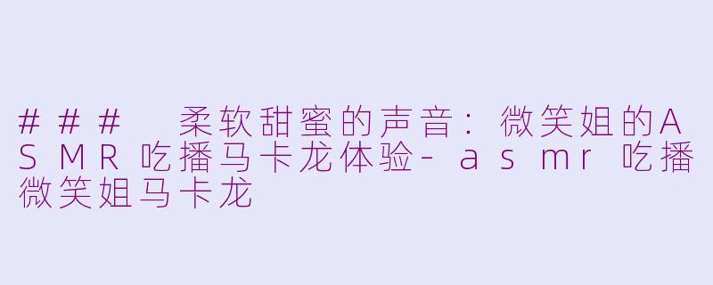 ### 柔软甜蜜的声音：微笑姐的ASMR吃播马卡龙体验-asmr吃播微笑姐马卡龙