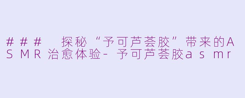 ### 探秘“予可芦荟胶”带来的ASMR治愈体验-予可芦荟胶asmr