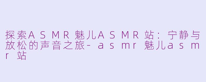 探索ASMR魅儿ASMR站：宁静与放松的声音之旅-asmr魅儿asmr站