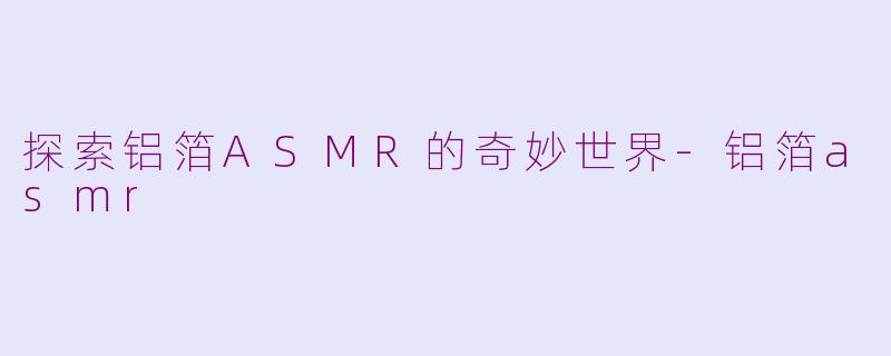 探索铝箔ASMR的奇妙世界-铝箔asmr
