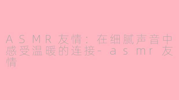 ASMR友情：在细腻声音中感受温暖的连接-asmr友情