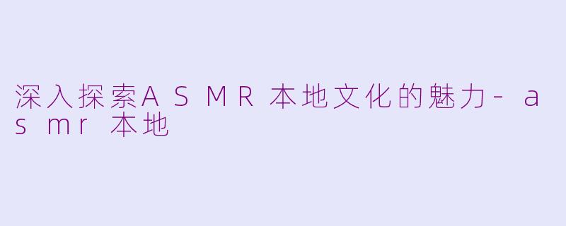 深入探索ASMR本地文化的魅力-asmr本地