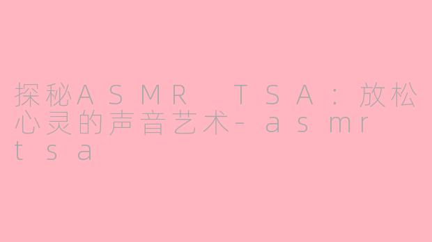 探秘ASMR TSA：放松心灵的声音艺术-asmr tsa