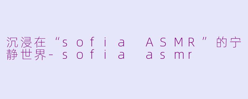 沉浸在“sofia ASMR”的宁静世界-sofia asmr