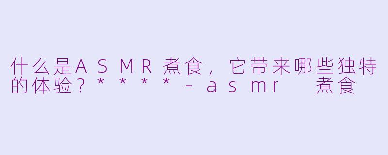 什么是ASMR煮食,它带来哪些独特的体验?****