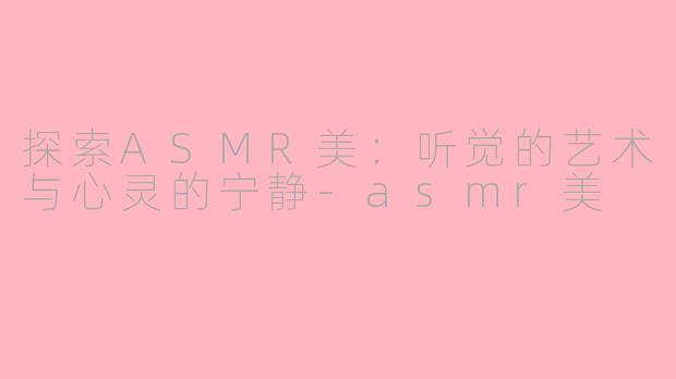 探索ASMR美：听觉的艺术与心灵的宁静-asmr美