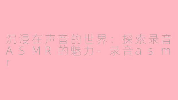 沉浸在声音的世界：探索录音ASMR的魅力-录音asmr