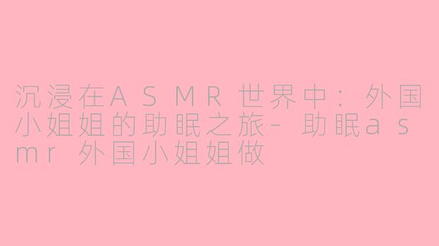 沉浸在ASMR世界中：外国小姐姐的助眠之旅-助眠asmr外国小姐姐做