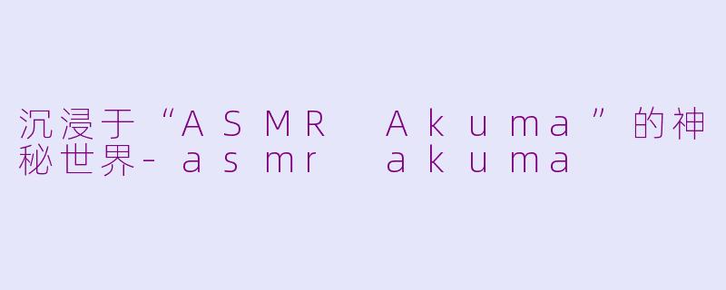 沉浸于“ASMR Akuma”的神秘世界-asmr akuma