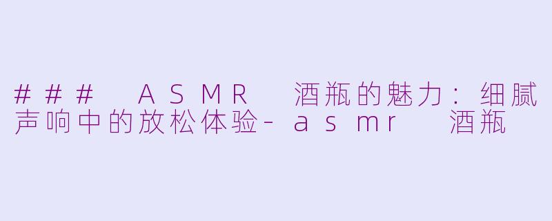 ### ASMR 酒瓶的魅力：细腻声响中的放松体验-asmr 酒瓶