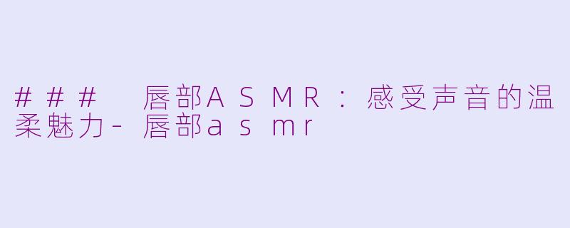 ### 唇部ASMR：感受声音的温柔魅力-唇部asmr