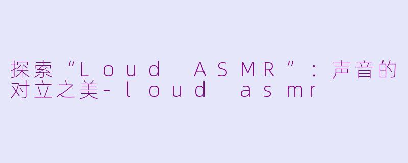 探索“Loud ASMR”：声音的对立之美-loud asmr