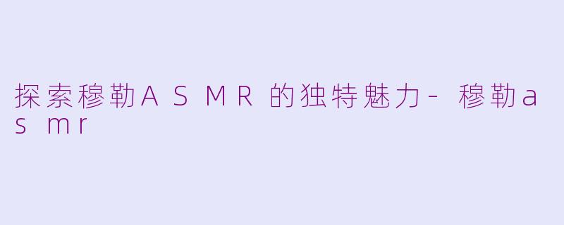 探索穆勒ASMR的独特魅力-穆勒asmr