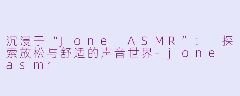 沉浸于“Jone ASMR”: 探索放松与舒适的声音世界-jone asmr