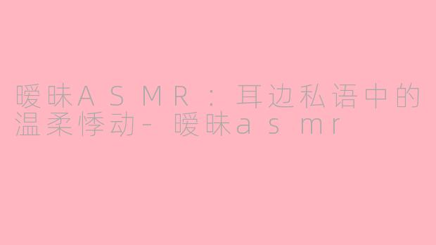 暧昧ASMR：耳边私语中的温柔悸动-暧昧asmr