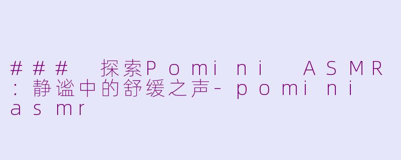 ### 探索Pomini ASMR：静谧中的舒缓之声-pomini asmr