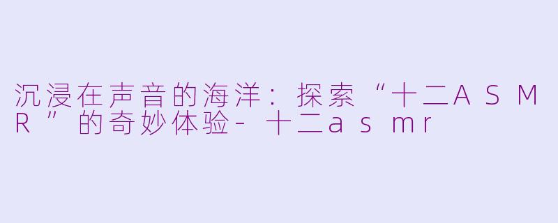 沉浸在声音的海洋：探索“十二ASMR”的奇妙体验-十二asmr