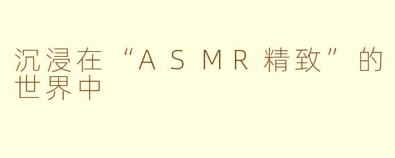 沉浸在“ASMR精致”的世界中