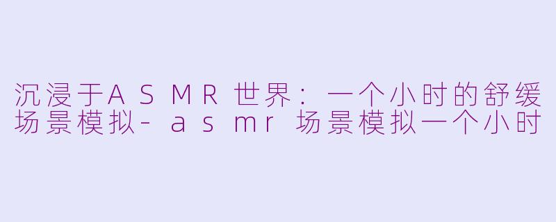 沉浸于ASMR世界：一个小时的舒缓场景模拟-asmr场景模拟一个小时